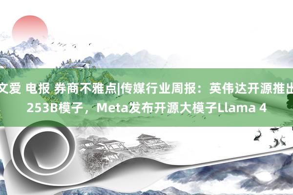 文爱 电报 券商不雅点|传媒行业周报：英伟达开源推出253B模子，Meta发布开源大模子Llama 4