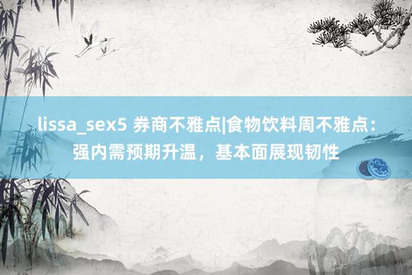 lissa_sex5 券商不雅点|食物饮料周不雅点：强内需预期升温，基本面展现韧性