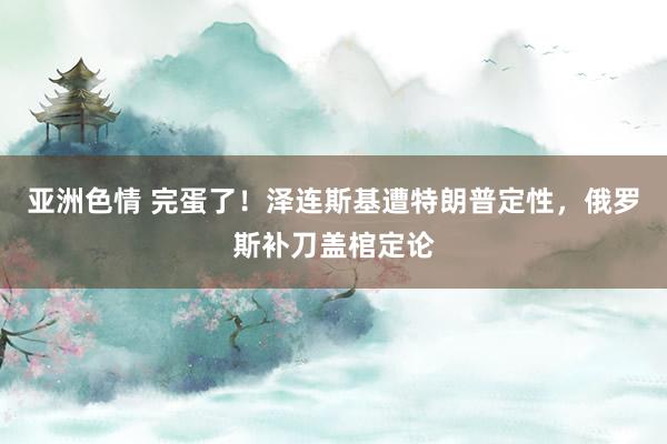 亚洲色情 完蛋了！泽连斯基遭特朗普定性，俄罗斯补刀盖棺定论