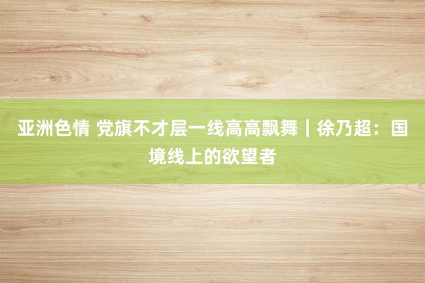 亚洲色情 党旗不才层一线高高飘舞｜徐乃超：国境线上的欲望者