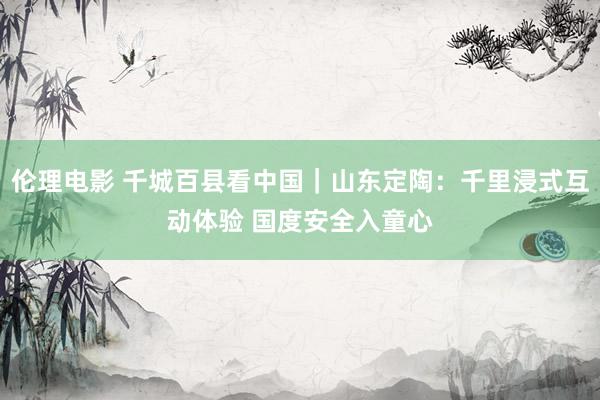 伦理电影 千城百县看中国｜山东定陶：千里浸式互动体验 国度安全入童心