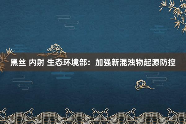 黑丝 内射 生态环境部：加强新混浊物起源防控