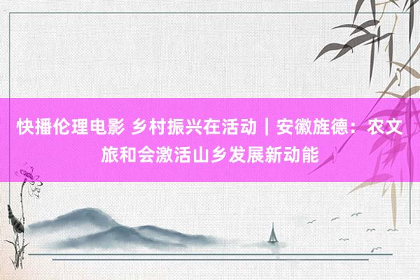 快播伦理电影 乡村振兴在活动｜安徽旌德：农文旅和会激活山乡发展新动能