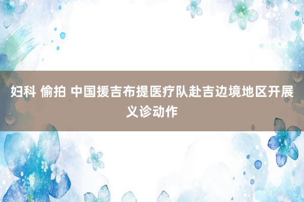 妇科 偷拍 中国援吉布提医疗队赴吉边境地区开展义诊动作