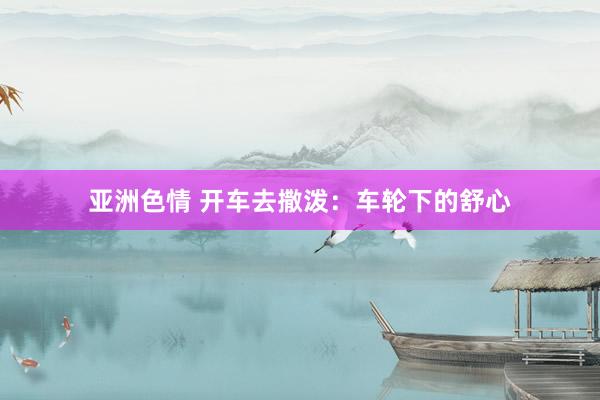 亚洲色情 开车去撒泼：车轮下的舒心