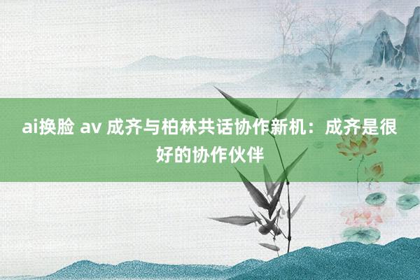 ai换脸 av 成齐与柏林共话协作新机：成齐是很好的协作伙伴