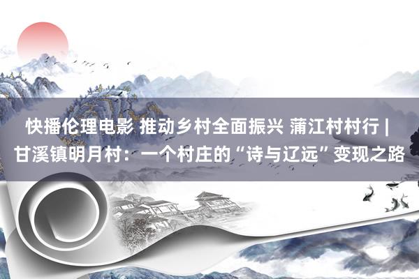 快播伦理电影 推动乡村全面振兴 蒲江村村行 | 甘溪镇明月村：一个村庄的“诗与辽远”变现之路