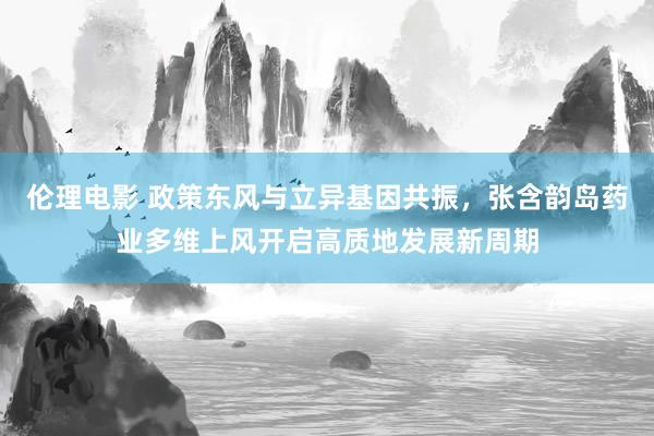 伦理电影 政策东风与立异基因共振，张含韵岛药业多维上风开启高质地发展新周期
