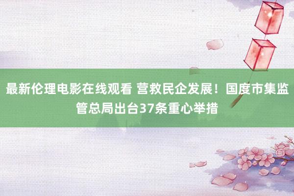 最新伦理电影在线观看 营救民企发展！国度市集监管总局出台37条重心举措
