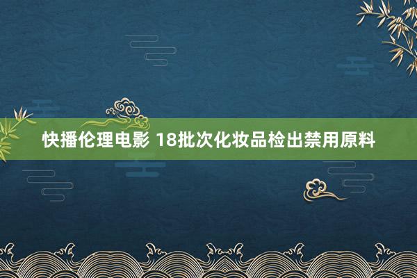 快播伦理电影 18批次化妆品检出禁用原料