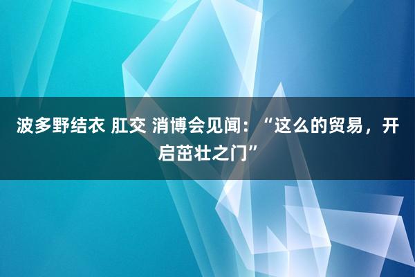 波多野结衣 肛交 消博会见闻：“这么的贸易，开启茁壮之门”