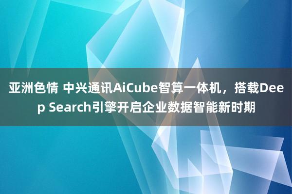 亚洲色情 中兴通讯AiCube智算一体机，搭载Deep Search引擎开启企业数据智能新时期
