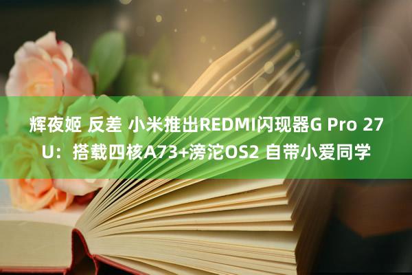 辉夜姬 反差 小米推出REDMI闪现器G Pro 27U：搭载四核A73+滂沱OS2 自带小爱同学