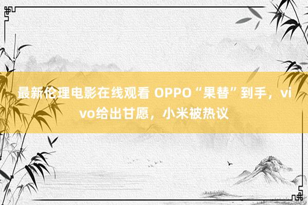 最新伦理电影在线观看 OPPO“果替”到手，vivo给出甘愿，小米被热议