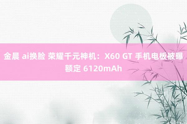 金晨 ai换脸 荣耀千元神机：X60 GT 手机电板被曝额定 6120mAh