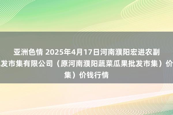 亚洲色情 2025年4月17日河南濮阳宏进农副家具批发市集有限公司(原河南濮阳蔬菜瓜果批发市集)价钱行情