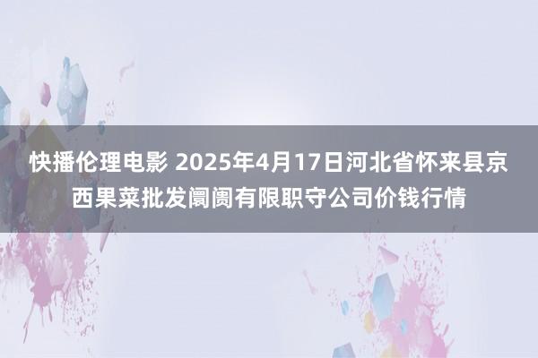 快播伦理电影 2025年4月17日河北省怀来县京西果菜批发阛阓有限职守公司价钱行情