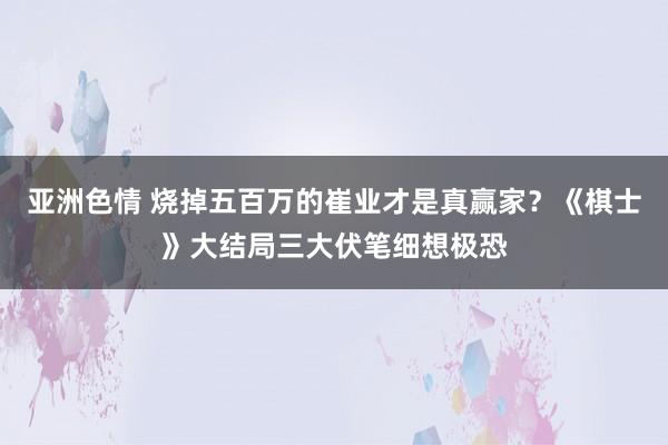 亚洲色情 烧掉五百万的崔业才是真赢家？《棋士》大结局三大伏笔细想极恐