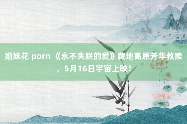 姐妹花 porn 《永不失联的爱》藏地高原芳华救赎，5月16日宇宙上映！