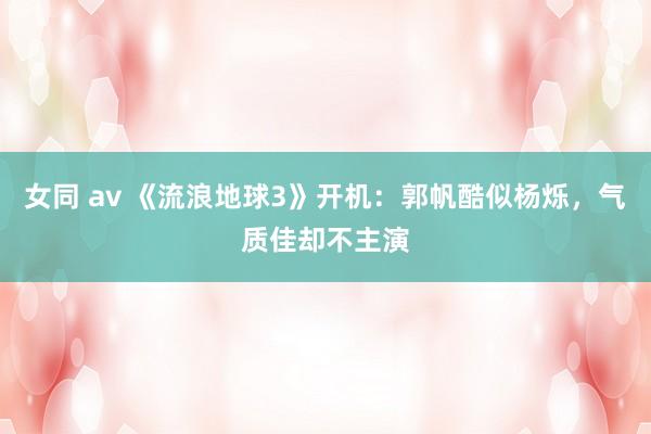 女同 av 《流浪地球3》开机：郭帆酷似杨烁，气质佳却不主演