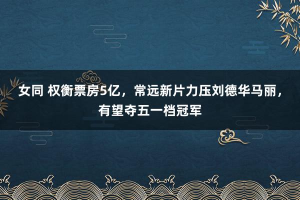女同 权衡票房5亿，常远新片力压刘德华马丽，有望夺五一档冠军