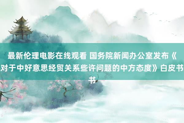 最新伦理电影在线观看 国务院新闻办公室发布《对于中好意思经贸关系些许问题的中方态度》白皮书
