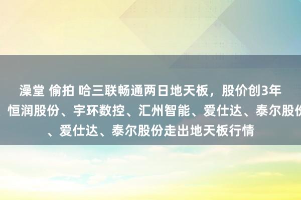 澡堂 偷拍 哈三联畅通两日地天板，股价创3年新高！福达股份、恒润股份、宇环数控、汇州智能、爱仕达、泰尔股份走出地天板行情