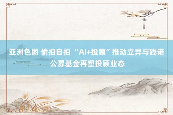 亚洲色图 偷拍自拍 “AI+投顾”推动立异与践诺 公募基金再塑投顾业态