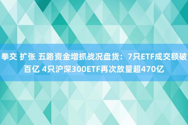 拳交 扩张 五路资金增抓战况盘货：7只ETF成交额破百亿 4只沪深300ETF再次放量超470亿