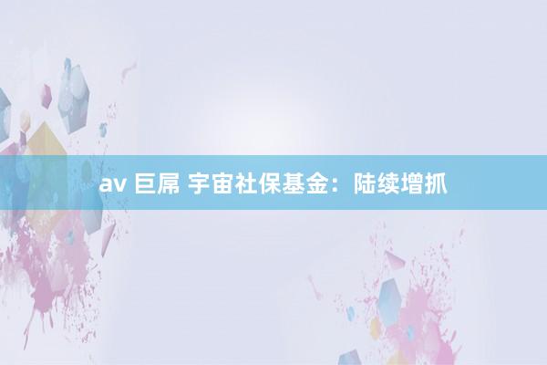 av 巨屌 宇宙社保基金:陆续增抓