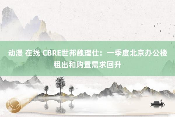 动漫 在线 CBRE世邦魏理仕：一季度北京办公楼租出和购置需求回升