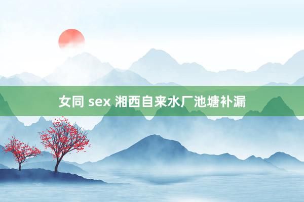 女同 sex 湘西自来水厂池塘补漏