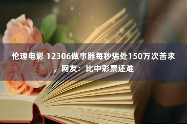 伦理电影 12306做事器每秒惩处150万次苦求，网友：比中彩票还难