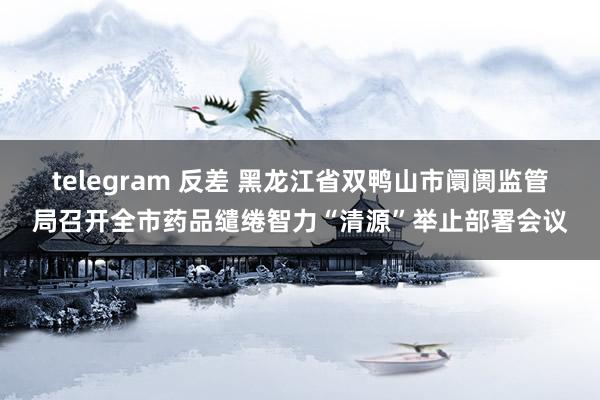 telegram 反差 黑龙江省双鸭山市阛阓监管局召开全市药品缱绻智力“清源”举止部署会议