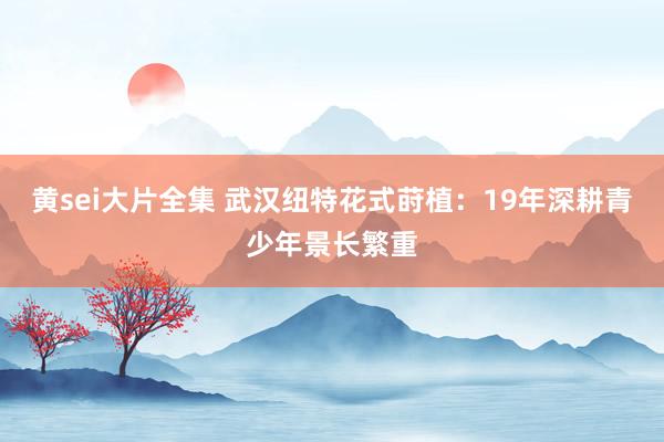 黄sei大片全集 武汉纽特花式莳植：19年深耕青少年景长繁重