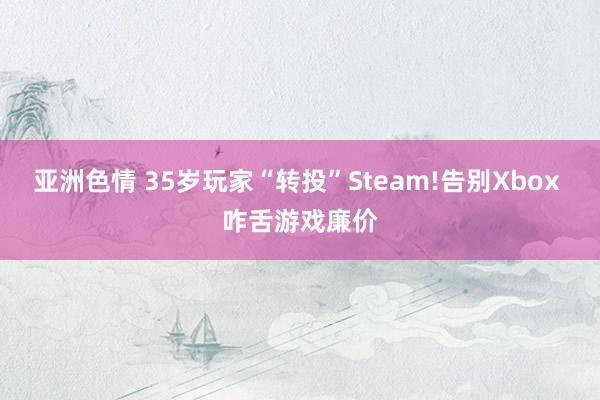 亚洲色情 35岁玩家“转投”Steam!告别Xbox 咋舌游戏廉价