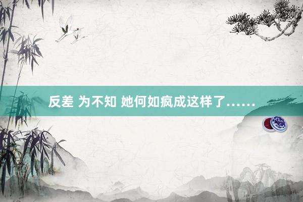 反差 为不知 她何如疯成这样了……