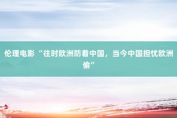 伦理电影 “往时欧洲防着中国，当今中国担忧欧洲偷”