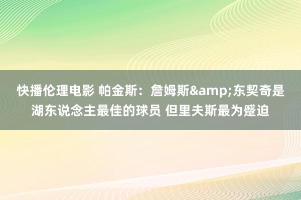快播伦理电影 帕金斯：詹姆斯&东契奇是湖东说念主最佳的球员 但里夫斯最为蹙迫
