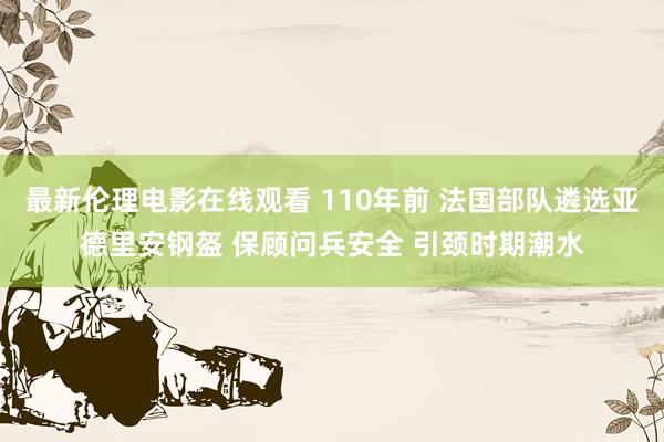 最新伦理电影在线观看 110年前 法国部队遴选亚德里安钢盔 保顾问兵安全 引颈时期潮水
