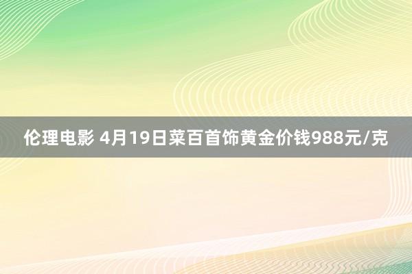 伦理电影 4月19日菜百首饰黄金价钱988元/克