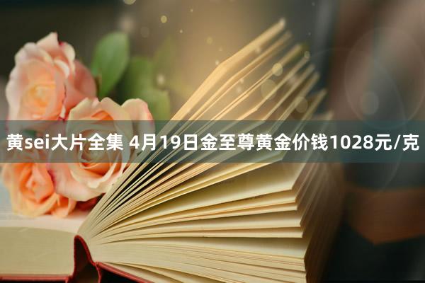 黄sei大片全集 4月19日金至尊黄金价钱1028元/克