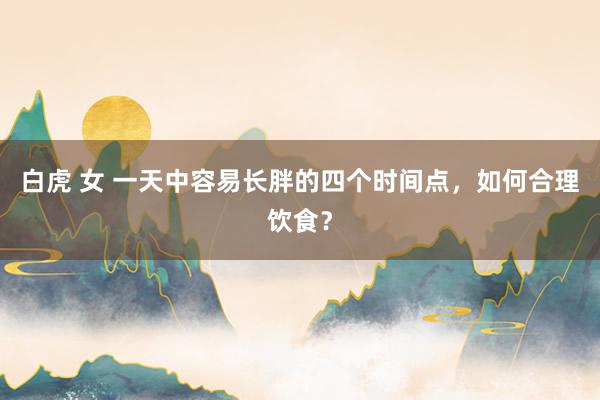 白虎 女 一天中容易长胖的四个时间点，如何合理饮食？