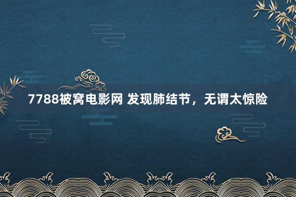 7788被窝电影网 发现肺结节，无谓太惊险