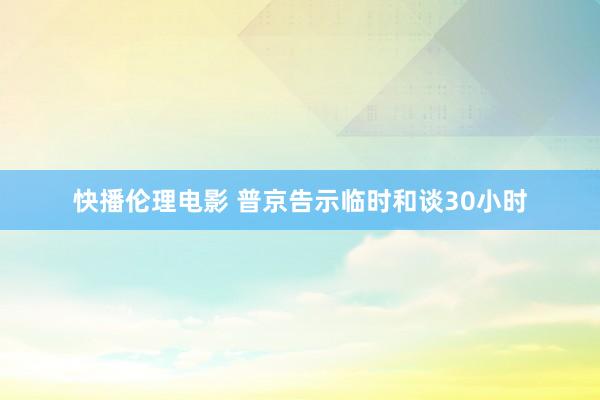 快播伦理电影 普京告示临时和谈30小时