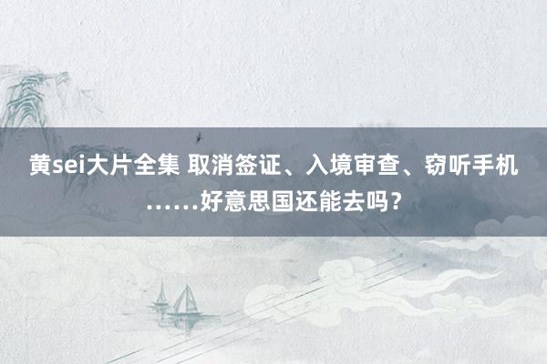 黄sei大片全集 取消签证、入境审查、窃听手机……好意思国还能去吗？