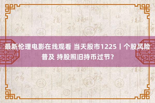 最新伦理电影在线观看 当天股市1225丨个股风险普及 持股照旧持币过节？