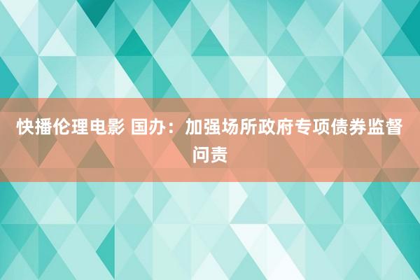 快播伦理电影 国办：加强场所政府专项债券监督问责