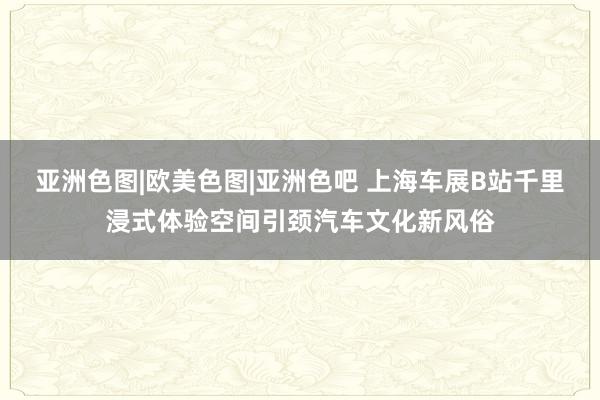 亚洲色图|欧美色图|亚洲色吧 上海车展B站千里浸式体验空间引颈汽车文化新风俗