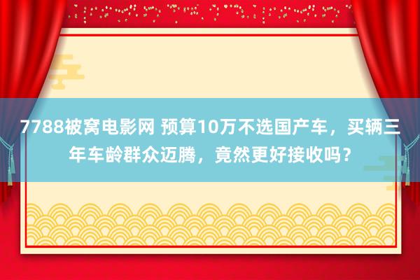7788被窝电影网 预算10万不选国产车，买辆三年车龄群众迈腾，竟然更好接收吗？